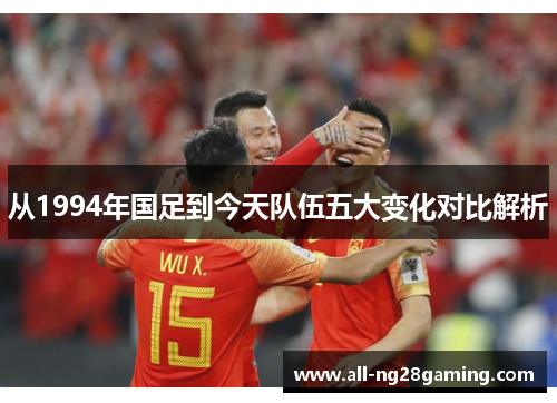 从1994年国足到今天队伍五大变化对比解析