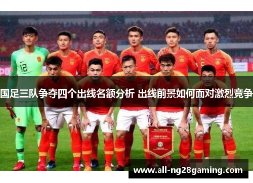 国足三队争夺四个出线名额分析 出线前景如何面对激烈竞争