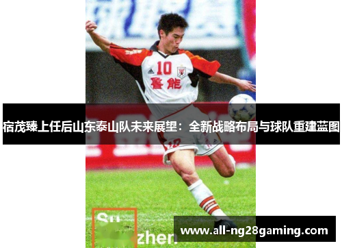 宿茂臻上任后山东泰山队未来展望：全新战略布局与球队重建蓝图