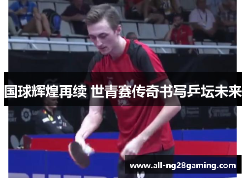 国球辉煌再续 世青赛传奇书写乒坛未来
