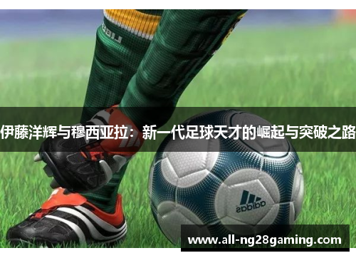 伊藤洋辉与穆西亚拉：新一代足球天才的崛起与突破之路