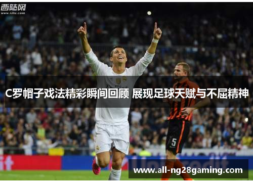 C罗帽子戏法精彩瞬间回顾 展现足球天赋与不屈精神