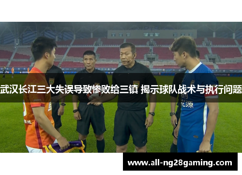 武汉长江三大失误导致惨败给三镇 揭示球队战术与执行问题