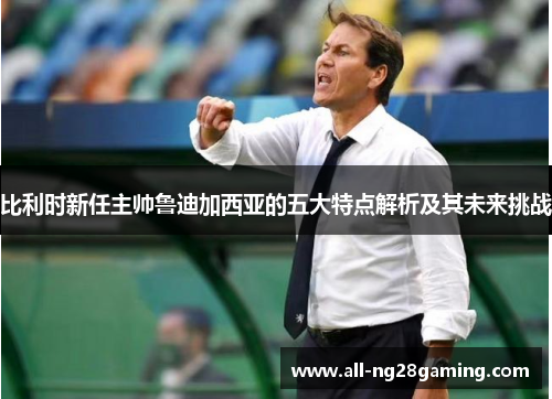 比利时新任主帅鲁迪加西亚的五大特点解析及其未来挑战