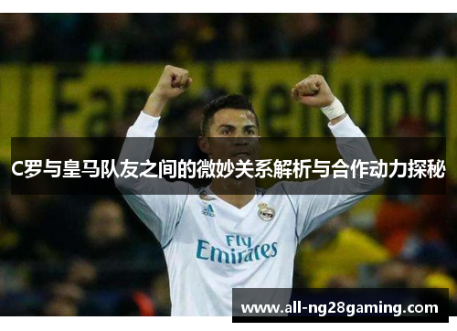 C罗与皇马队友之间的微妙关系解析与合作动力探秘