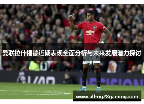 曼联拉什福德近期表现全面分析与未来发展潜力探讨