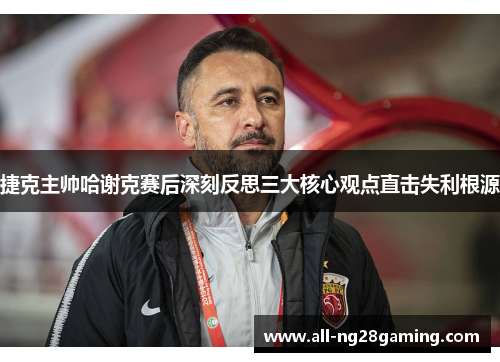 捷克主帅哈谢克赛后深刻反思三大核心观点直击失利根源
