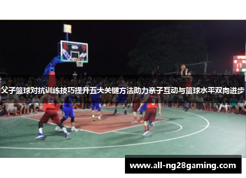父子篮球对抗训练技巧提升五大关键方法助力亲子互动与篮球水平双向进步