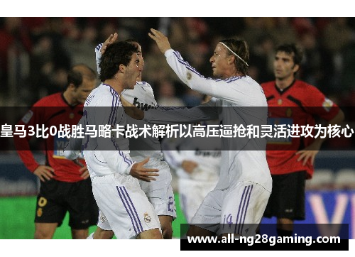 皇马3比0战胜马略卡战术解析以高压逼抢和灵活进攻为核心