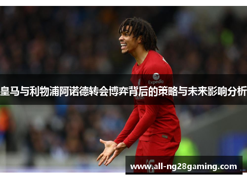皇马与利物浦阿诺德转会博弈背后的策略与未来影响分析
