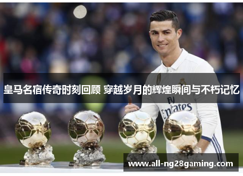 皇马名宿传奇时刻回顾 穿越岁月的辉煌瞬间与不朽记忆