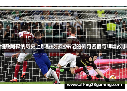 细数阿森纳历史上那些被球迷铭记的传奇名宿与辉煌故事