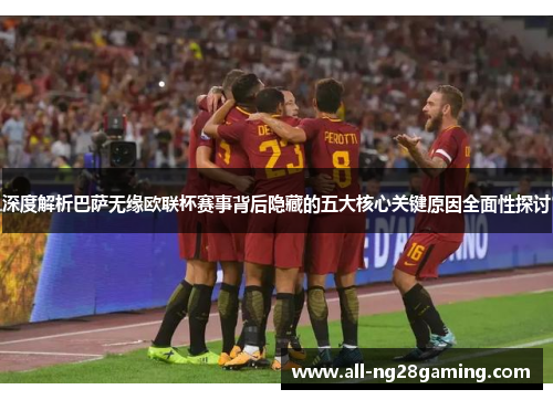 深度解析巴萨无缘欧联杯赛事背后隐藏的五大核心关键原因全面性探讨