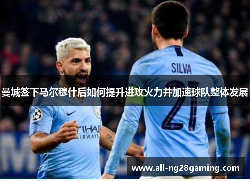 曼城签下马尔穆什后如何提升进攻火力并加速球队整体发展 曼城签下马尔穆什后如何提升进攻火力并加速球队整体发展