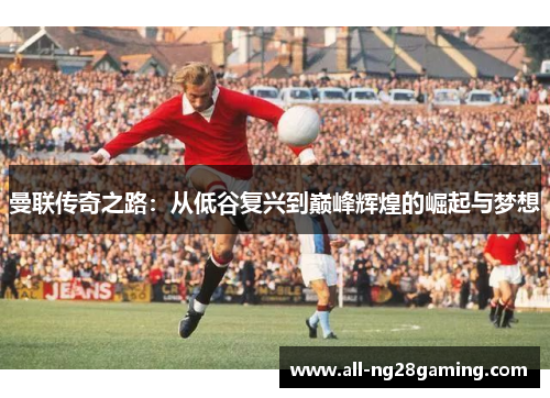 曼联传奇之路:从低谷复兴到巅峰辉煌的崛起与梦想 曼联传奇之路:从低谷复兴到巅峰辉煌的崛起与梦想