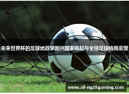 未来世界杯的足球地政学新兴国家崛起与全球足球格局重塑 未来世界杯的足球地政学新兴国家崛起与全球足球格局重塑