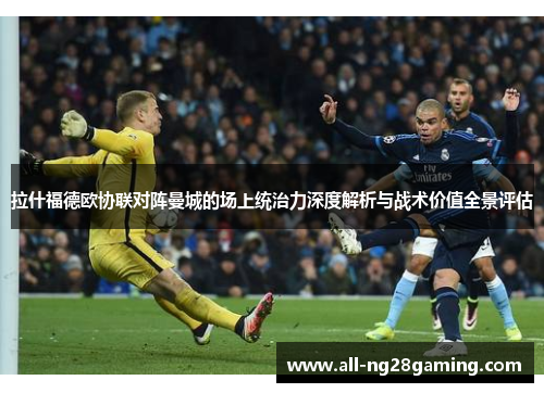 拉什福德欧协联对阵曼城的场上统治力深度解析与战术价值全景评估 拉什福德欧协联对阵曼城的场上统治力深度解析与战术价值全景评估