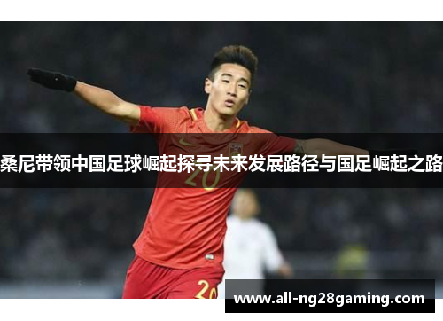 桑尼带领中国足球崛起探寻未来发展路径与国足崛起之路 桑尼带领中国足球崛起探寻未来发展路径与国足崛起之路