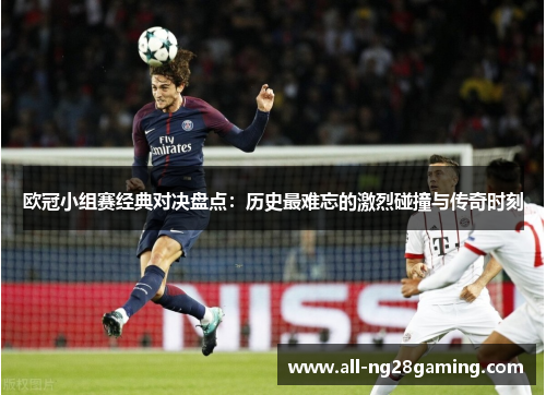 欧冠小组赛经典对决盘点:历史最难忘的激烈碰撞与传奇时刻 欧冠小组赛经典对决盘点:历史最难忘的激烈碰撞与传奇时刻