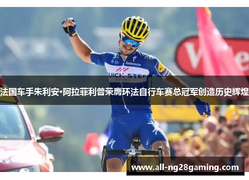 法国车手朱利安·阿拉菲利普荣膺环法自行车赛总冠军创造历史辉煌 法国车手朱利安·阿拉菲利普荣膺环法自行车赛总冠军创造历史辉煌