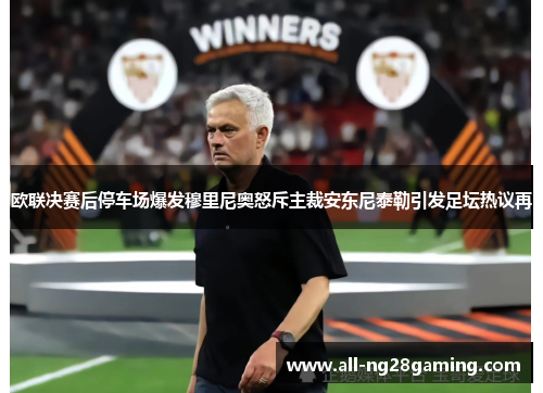 欧联决赛后停车场爆发穆里尼奥怒斥主裁安东尼泰勒引发足坛热议再