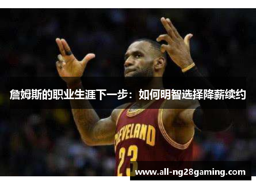詹姆斯的职业生涯下一步:如何明智选择降薪续约 詹姆斯的职业生涯下一步:如何明智选择降薪续约