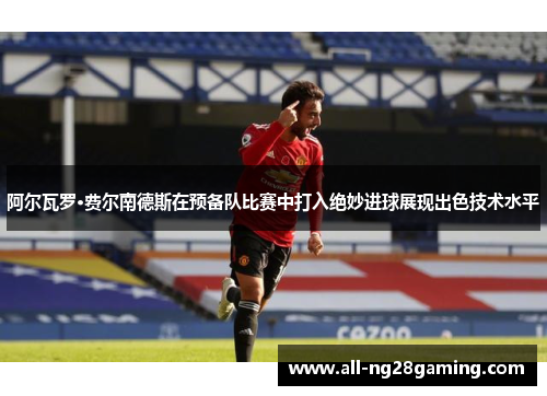 阿尔瓦罗·费尔南德斯在预备队比赛中打入绝妙进球展现出色技术水平 阿尔瓦罗·费尔南德斯在预备队比赛中打入绝妙进球展现出色技术水平