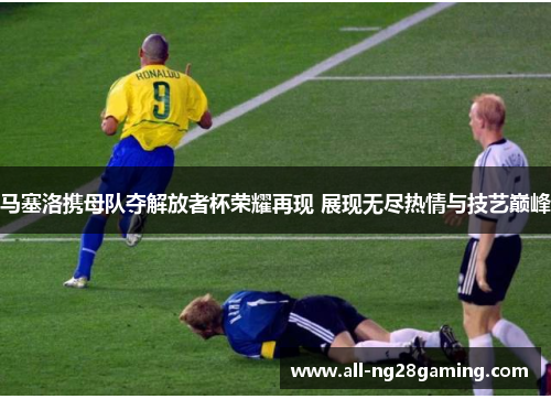 马塞洛携母队夺解放者杯荣耀再现 展现无尽热情与技艺巅峰 马塞洛携母队夺解放者杯荣耀再现 展现无尽热情与技艺巅峰
