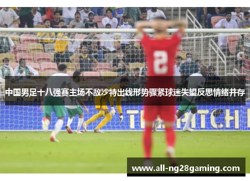中国男足十八强赛主场不敌沙特出线形势骤紧球迷失望反思情绪并存 中国男足十八强赛主场不敌沙特出线形势骤紧球迷失望反思情绪并存