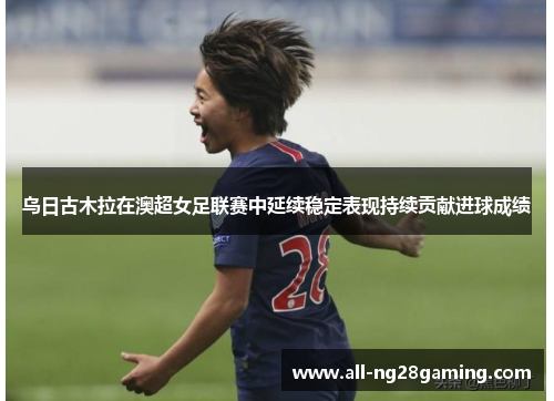 乌日古木拉在澳超女足联赛中延续稳定表现持续贡献进球成绩